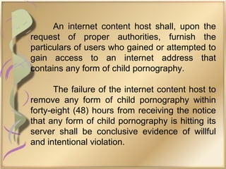 An internet content host shall, upon the
request of proper authorities, furnish the
particulars of users who gained or attempted to
gain access to an internet address that
contains any form of child pornography.
The failure of the internet content host to
remove any form of child pornography within
forty-eight (48) hours from receiving the notice
that any form of child pornography is hitting its
server shall be conclusive evidence of willful
and intentional violation.
 