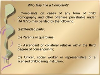 Who May File a Complaint?
Complaints on cases of any form of child
pornography and other offenses punishable under
RA 9775 may be filed by the following:
(a)Offended party;
(b) Parents or guardians;
(c) Ascendant or collateral relative within the third
degree of consanguinity;
(d) Officer, social worker or representative of a
licensed child-caring institution;
 