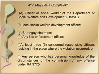 Who May File a Complaint?
(e) Officer or social worker of the Department of
Social Welfare and Development (DSWD);
(f) Local social welfare development officer;
(g) Barangay chairman;
(h) Any law enforcement officer;
(i)At least three (3) concerned responsible citizens
residing in the place where the violation occurred; or
(j) Any person who has personal knowledge of the
circumstances of the commission of any offense
under RA 9775.
 