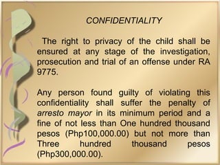 CONFIDENTIALITY
The right to privacy of the child shall be
ensured at any stage of the investigation,
prosecution and trial of an offense under RA
9775.
Any person found guilty of violating this
confidentiality shall suffer the penalty of
arresto mayor in its minimum period and a
fine of not less than One hundred thousand
pesos (Php100,000.00) but not more than
Three hundred thousand pesos
(Php300,000.00).
 