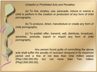 Unlawful or Prohibited Acts and Penalties
(a) To hire, employ, use, persuade, induce or coerce a
child to perform in the creation or production of any form of child
pornography.
(b) To produce, direct, manufacture or create any form of
child pornography.
(c) To publish offer, transmit, sell, distribute, broadcast,
advertise, promote, export or import any form of child
pornography.
Any person found guilty of committing the above
acts shall suffer the penalty of reclusion temporal in its maximum
period and a fine of not less than One million pesos
(Php1,000,000.00) but not more than Two million
(Php2,000,000.00);
 