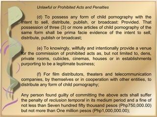 Unlawful or Prohibited Acts and Penalties
(d) To possess any form of child pornography with the
intent to sell, distribute, publish, or broadcast: Provided. That
possession of three (3) or more articles of child pornography of the
same form shall be prima facie evidence of the intent to sell,
distribute, publish or broadcast;
(e) To knowingly, willfully and intentionally provide a venue
for the commission of prohibited acts as, but not limited to, dens,
private rooms, cubicles, cinemas, houses or in establishments
purporting to be a legitimate business;
(f) For film distributors, theaters and telecommunication
companies, by themselves or in cooperation with other entities, to
distribute any form of child pornography;
Any person found guilty of committing the above acts shall suffer
the penalty of reclusion temporal in its medium period and a fine of
not less than Seven hundred fifty thousand pesos (Php750,000.00)
but not more than One million pesos (Php1,000,000.00);
 