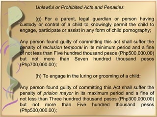 Unlawful or Prohibited Acts and Penalties
(g) For a parent, legal guardian or person having
custody or control of a child to knowingly permit the child to
engage, participate or assist in any form of child pornography;
Any person found guilty of committing this act shall suffer the
penalty of reclusion temporal in its minimum period and a fine
of not less than Five hundred thousand pesos (Php500,000.00)
but not more than Seven hundred thousand pesos
(Php700,000.00);
(h) To engage in the luring or grooming of a child;
Any person found guilty of committing this Act shall suffer the
penalty of prision mayor in its maximum period and a fine of
not less than Three hundred thousand pesos (Php300,000.00)
but not more than Five hundred thousand pesos
(Php500,000.00);
 