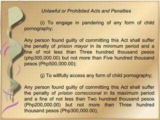 Unlawful or Prohibited Acts and Penalties
(i) To engage in pandering of any form of child
pornography;
Any person found guilty of committing this Act shall suffer
the penalty of prision mayor in its minimum period and a
fine of not less than Three hundred thousand pesos
(php300,000.00) but not more than Five hundred thousand
pesos (Php500,000.00);
(j) To willfully access any form of child pornography;
Any person found guilty of committing this Act shall suffer
the penalty of prision correccional in its maximum period
and a fine of not less than Two hundred thousand pesos
(Php200,000.00) but not more than Three hundred
thousand pesos (Php300,000.00);
 
