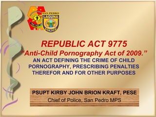 REPUBLIC ACT 9775
“Anti-Child Pornography Act of 2009.”
AN ACT DEFINING THE CRIME OF CHILD
PORNOGRAPHY, PRESCRIBING PENALTIES
THEREFOR AND FOR OTHER PURPOSES
PSUPT KIRBY JOHN BRION KRAFT, PESE
Chief of Police, San Pedro MPS
 