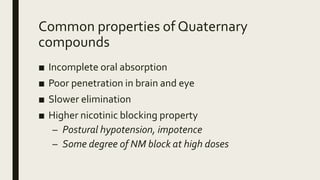 Common properties of Quaternary
compounds
■ Incomplete oral absorption
■ Poor penetration in brain and eye
■ Slower elimination
■ Higher nicotinic blocking property
– Postural hypotension, impotence
– Some degree of NM block at high doses
 