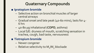 Quaternary Compounds
■ Ipratopium bromide
– Selective action on bronchial muscles of larger
central airways
– Gradual onset and late peak (40-60 mins), lasts for 4-
6 hrs
– 40-80 μg inhalational (COPD, asthma)
– Local S/E: dryness of mouth, scratching sensation in
trachea, cough, bad taste, nervousness
■ Tiotropium bromide
– Newer congener
– Relative selectivity to M1/M3 blockade
 