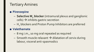 TertiaryAmines
■ Pirenzepine
– Selective M1 blocker (intramural plexus and ganglionic
cells)  inhibits gastric secretion
– H2 blockers and Proton Pump Inhibitors are preferred
■ Valethamate
– 8 mg i.m., 10 mg oral repeated as required
– Smooth muscle relaxant  dilatation of cervix during
labour, visceral anti-spasmodics
 