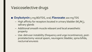 Vasicoselective drugs
■ Oxybutynin 5 mg BD/TDS, oral; Flavoxate 200 mgTDS
– High affinity for receptors located in urinary bladder (M1/M3),
salivary glands
– Additional smooth muscle relaxant and local anaesthetic
property
– Use: detrusor instability (frequency and urge incontinence), post-
prostatectomy vesical spasm, neurogenic bladder, spina bifida,
nocturnal enuresis
 