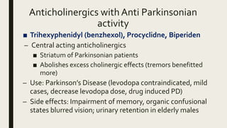 Anticholinergics with Anti Parkinsonian
activity
■ Trihexyphenidyl (benzhexol), Procyclidne, Biperiden
– Central acting anticholinergics
■ Striatum of Parkinsonian patients
■ Abolishes excess cholinergic effects (tremors benefitted
more)
– Use: Parkinson’s Disease (levodopa contraindicated, mild
cases, decrease levodopa dose, drug induced PD)
– Side effects: Impairment of memory, organic confusional
states blurred vision; urinary retention in elderly males
 