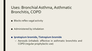 Uses: BronchialAsthma, Asthmatic
Bronchitis, COPD
■ Blocks reflex vagal activity
■ Administered by inhalation
■ Ipratopium bromide,Tiotropium bromide
– Aerosols (inhaled): effective in asthmatic bronchitis and
COPD (regular prophylactic use)
 