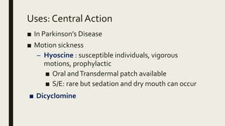 Uses: Central Action
■ In Parkinson’s Disease
■ Motion sickness
– Hyoscine : susceptible individuals, vigorous
motions, prophylactic
■ Oral andTransdermal patch available
■ S/E: rare but sedation and dry mouth can occur
■ Dicyclomine
 