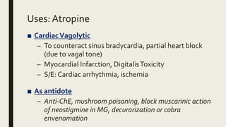 Uses: Atropine
■ CardiacVagolytic
– To counteract sinus bradycardia, partial heart block
(due to vagal tone)
– Myocardial Infarction, DigitalisToxicity
– S/E: Cardiac arrhythmia, ischemia
■ As antidote
– Anti-ChE, mushroom poisoning, block muscarinic action
of neostigmine in MG, decurarization or cobra
envenomation
 