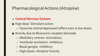 PharmacologicalActions (Atropine)
1. Central Nervous System:
■ High dose- Stimulant action
– Hyoscine central depressant effect even in low doses
■ Activity due to Muscarinic receptor blockade
– Medullary centres- stimulatory
– Vestibular excitation- inhibitory
– Basal ganglia- inhibitory
– High doses- AtropineToxicity
 