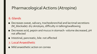 PharmacologicalActions (Atropine)
6. Glands
■ Decreases sweat, salivary, tracheobronchial and lacrimal secretions
(M3 blockade): dry skin/eyes, difficulty in talking/swallowing
■ Decreases acid, pepsin and mucus in stomach- volume decreased, pH
not affected
■ Intestinal, pancreatic, bile: not affected
7. LocalAnaesthetic
■ Mild anaesthetic action on cornea
 