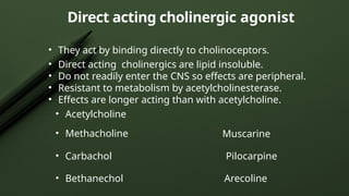 Direct acting cholinergic agonist
• They act by binding directly to cholinoceptors.
• Direct acting cholinergics are lipid insoluble.
• Do not readily enter the CNS so effects are peripheral.
• Resistant to metabolism by acetylcholinesterase.
• Effects are longer acting than with acetylcholine.
• Acetylcholine
• Methacholine Muscarine
• Carbachol Pilocarpine
• Bethanechol Arecoline
 