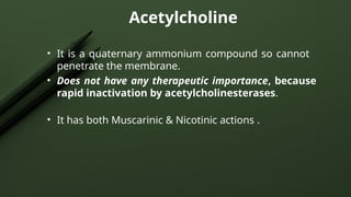 Acetylcholine
• It is a quaternary ammonium compound so cannot
penetrate the membrane.
• Does not have any therapeutic importance, because
rapid inactivation by acetylcholinesterases.
• It has both Muscarinic & Nicotinic actions .
 