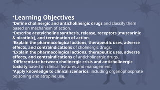 •Learning Objectives
•Define cholinergic and anticholinergic drugs and classify them
based on mechanism of action.
•Describe acetylcholine synthesis, release, receptors (muscarinic
& nicotinic), and termination of action.
•Explain the pharmacological actions, therapeutic uses, adverse
effects, and contraindications of cholinergic drugs.
•Explain the pharmacological actions, therapeutic uses, adverse
effects, and contraindications of anticholinergic drugs.
•Differentiate between cholinergic crisis and anticholinergic
toxicity based on clinical features and management.
•Apply knowledge to clinical scenarios, including organophosphate
poisoning and atropine use.
 