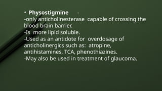 • Physostigmine -
-only anticholinesterase capable of crossing the
blood brain barrier.
-Is more lipid soluble.
-Used as an antidote for overdosage of
anticholinergics such as: atropine,
antihistamines, TCA, phenothiazines.
-May also be used in treatment of glaucoma.
 