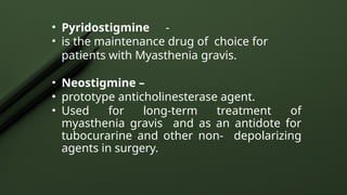 • Pyridostigmine -
• is the maintenance drug of choice for
patients with Myasthenia gravis.
• Neostigmine –
• prototype anticholinesterase agent.
• Used for long-term treatment of
myasthenia gravis and as an antidote for
tubocurarine and other non- depolarizing
agents in surgery.
 