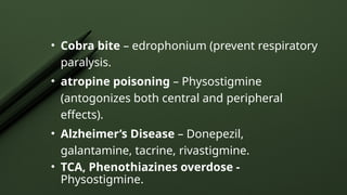 • Cobra bite – edrophonium (prevent respiratory
paralysis.
• atropine poisoning – Physostigmine
(antogonizes both central and peripheral
effects).
• Alzheimer’s Disease – Donepezil,
galantamine, tacrine, rivastigmine.
• TCA, Phenothiazines overdose -
Physostigmine.
 