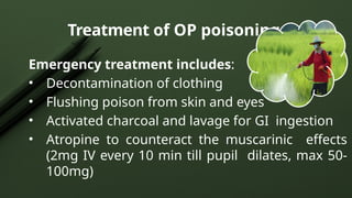 Treatment of OP poisoning
Emergency treatment includes:
• Decontamination of clothing
• Flushing poison from skin and eyes
• Activated charcoal and lavage for GI ingestion
• Atropine to counteract the muscarinic effects
(2mg IV every 10 min till pupil dilates, max 50-
100mg)
 