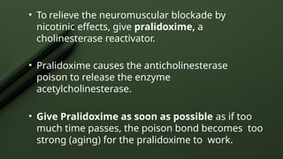• To relieve the neuromuscular blockade by
nicotinic effects, give pralidoxime, a
cholinesterase reactivator.
• Pralidoxime causes the anticholinesterase
poison to release the enzyme
acetylcholinesterase.
• Give Pralidoxime as soon as possible as if too
much time passes, the poison bond becomes too
strong (aging) for the pralidoxime to work.
 