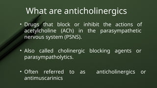 • Drugs that block or inhibit the actions of
acetylcholine (ACh) in the parasympathetic
nervous system (PSNS).
• Also called cholinergic blocking agents or
parasympatholytics.
• Often referred to as anticholinergics or
antimuscarinics
What are anticholinergics
 