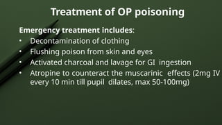 Treatment of OP poisoning
Emergency treatment includes:
• Decontamination of clothing
• Flushing poison from skin and eyes
• Activated charcoal and lavage for GI ingestion
• Atropine to counteract the muscarinic effects (2mg IV
every 10 min till pupil dilates, max 50-100mg)
 