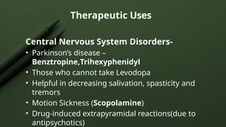 Therapeutic Uses
Central Nervous System Disorders-
• Parkinson’s disease –
Benztropine,Trihexyphenidyl
• Those who cannot take Levodopa
• Helpful in decreasing salivation, spasticity and
tremors
• Motion Sickness (Scopolamine)
• Drug-induced extrapyramidal reactions(due to
antipsychotics)
 