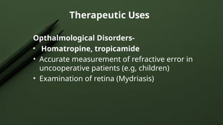 Opthalmological Disorders-
• Homatropine, tropicamide
• Accurate measurement of refractive error in
uncooperative patients (e.g, children)
• Examination of retina (Mydriasis)
Therapeutic Uses
 