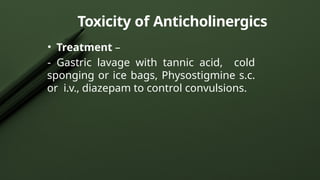 Toxicity of Anticholinergics
• Treatment –
- Gastric lavage with tannic acid, cold
sponging or ice bags, Physostigmine s.c.
or i.v., diazepam to control convulsions.
 