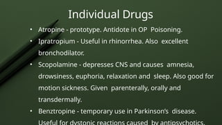 Individual Drugs
• Atropine - prototype. Antidote in OP Poisoning.
• Ipratropium - Useful in rhinorrhea. Also excellent
bronchodilator.
• Scopolamine - depresses CNS and causes amnesia,
drowsiness, euphoria, relaxation and sleep. Also good for
motion sickness. Given parenterally, orally and
transdermally.
• Benztropine - temporary use in Parkinson’s disease.
 