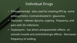 Individual Drugs
• Trihexyphenidyl - also used for treating EPS by some
antipsychotics. Contraindicated in glaucoma.
• Flavoxate - relieves dysuria, urgency, frequency, and
pain with GU infections
• Oxybutynin - has direct antispasmodic effects on
smooth muscle and anticholinergic effects. Decreases
frequency of voiding.
 