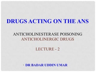 • DR BADAR UDDIN UMAR
DRUGS ACTING ON THE ANS
ANTICHOLINESTERASE POISONING
ANTICHOLINERGIC DRUGS
LECTURE - 2
 
