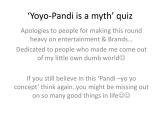 ‘Yoyo-Pandi is a myth’ quiz Apologies to people for making this round heavy on entertainment & Brands… Dedicated to people who made me come out of my little own dumb world If you still believe in this ‘Pandi –yoyo concept’ think again..you might be missing out on so many good things in life 