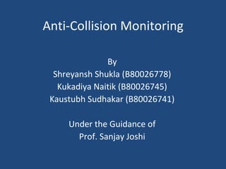 Anti-Collision Monitoring
By
Shreyansh Shukla (B80026778)
Kukadiya Naitik (B80026745)
Kaustubh Sudhakar (B80026741)
Under the Guidance of
Prof. Sanjay Joshi
 