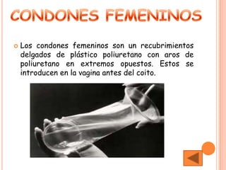    Los condones femeninos son un recubrimientos
    delgados de plástico poliuretano con aros de
    poliuretano en extremos opuestos. Estos se
    introducen en la vagina antes del coito.
 