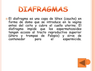    El diafragma es una copa de látex (caucho) en
    forma de domo que se introduce en la vagina
    antes del coito y cubre el cuello uterino. El
    diafragma impide que los espermatozoides
    tengan acceso al tracto reproductivo superior
    (útero y trompas de Falopio) y sirve de
    contenedor      para      el     espermicida.
 
