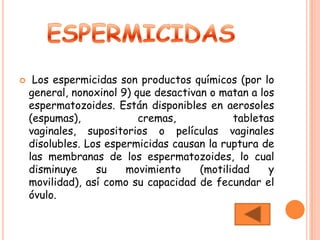     Los espermicidas son productos químicos (por lo
    general, nonoxinol 9) que desactivan o matan a los
    espermatozoides. Están disponibles en aerosoles
    (espumas),             cremas,            tabletas
    vaginales, supositorios o películas vaginales
    disolubles. Los espermicidas causan la ruptura de
    las membranas de los espermatozoides, lo cual
    disminuye     su    movimiento     (motilidad    y
    movilidad), así como su capacidad de fecundar el
    óvulo.
 