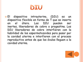    El dispositivo intrauterino, (DIU) es un
    dispositivo flexible en forma de T que se inserta
    en    el    útero.    Los   DIU    pueden     ser
    inertes, liberadores de cobre o progestina. Los
    DIU liberadores de cobre interfieren con la
    habilidad de los espermatozoides para pasar por
    la cavidad uterina e interfieren con el proceso
    reproductivo antes de que los óvulos lleguen a la
    cavidad uterina.
 