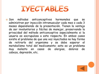    Son métodos anticonceptivos hormonales que se
    administran por inyección intramuscular cada mes o cada 3
    meses dependiendo de la presentación. Tienen la ventaja
    de ser involuntarios y fáciles de manejar, preservando la
    privacidad del método anticonceptivo especialmente si la
    usuaria es escrupulosa a este respecto. En ambos casos
    existe el problema de que una vez inyectados no hay forma
    de retirarlo del organismo y se debe esperar el
    metabolismo total del medicamento: esto es un problema
    muy molesto en casos de alergias, dolores de
    cabeza, depresión, etc.
 