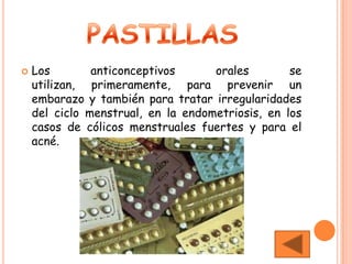    Los        anticonceptivos      orales        se
    utilizan, primeramente, para prevenir un
    embarazo y también para tratar irregularidades
    del ciclo menstrual, en la endometriosis, en los
    casos de cólicos menstruales fuertes y para el
    acné.
 