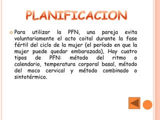    Para utilizar la PFN, una pareja evita
    voluntariamente el acto coital durante la fase
    fértil del ciclo de la mujer (el período en que la
    mujer puede quedar embarazada), Hay cuatro
    tipos    de    PFN:    método     del   ritmo    o
    calendario, temperatura corporal basal, método
    del moco cervical y método combinado o
    sintotérmico.
 