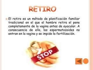    El retiro es un método de planificación familiar
    tradicional en el que el hombre retira el pene
    completamente de la vagina antes de eyacular. A
    consecuencia de ello, los espermatozoides no
    entran en la vagina y se impide la fertilización.
 