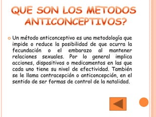    Un método anticonceptivo es una metodología que
    impide o reduce la posibilidad de que ocurra la
    fecundación o el embarazo al mantener
    relaciones sexuales. Por lo general implica
    acciones, dispositivos o medicamentos en las que
    cada uno tiene su nivel de efectividad. También
    se le llama contracepción o anticoncepción, en el
    sentido de ser formas de control de la natalidad.
 