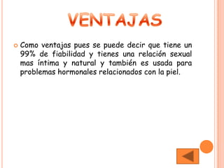    Como ventajas pues se puede decir que tiene un
    99% de fiabilidad y tienes una relación sexual
    mas íntima y natural y también es usada para
    problemas hormonales relacionados con la piel.
 