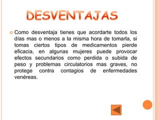    Como desventaja tienes que acordarte todos los
    días mas o menos a la misma hora de tomarla, si
    tomas ciertos tipos de medicamentos pierde
    eficacia, en algunas mujeres puede provocar
    efectos secundarios como perdida o subida de
    peso y problemas circulatorios mas graves, no
    protege contra contagios de enfermedades
    venéreas.
 