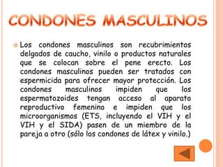    Los condones masculinos son recubrimientos
    delgados de caucho, vinilo o productos naturales
    que se colocan sobre el pene erecto. Los
    condones masculinos pueden ser tratados con
    espermicida para ofrecer mayor protección. Los
    condones     masculinos      impiden    que      los
    espermatozoides tengan acceso al aparato
    reproductivo femenino e impiden que los
    microorganismos (ETS, incluyendo el VIH y el
    VIH y el SIDA) pasen de un miembro de la
    pareja a otro (sólo los condones de látex y vinilo.)
 