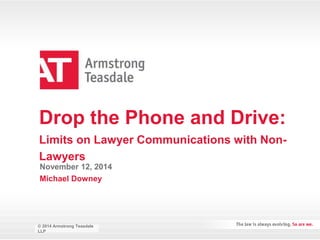 Drop the Phone and Drive: 
Limits on Lawyer Communications with Non- 
Lawyers 
November 12, 2014 
Michael Downey 
© 2014 Armstrong Teasdale 
LLP 
© 2014 2013 Armstrong Teasdale 
LLP 
 